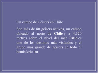 Un campo de Géisers en Chile
Son más de 80 géisers activos, un campo
ubicado al norte de Chile y a 4.320
metros sobre el nivel del mar. Tatio es
uno de los destinos más visitados y el
grupo más grande de géisers en todo el
hemisferio sur.

 