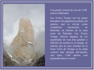 Una pared vertical de roca de 1340
metros (Pakistán)
Las Torres Trango son un grupo
dramático de gigantescos pilares de
granito, que se elevan como
verdaderos
rascacielos
en
Baltistán, un distrito de la zona
norte de Pakistán. Las Torres
Trango ofrecen algunos de los
acantilados de roca más grandes y
difíciles de escalar en el mundo, se
calcula que la cara oriental de la
Gran Torre de Trango es la caída
vertical más abrupta del mundo,
con unos 1340 metros casi
perpendiculares al suelo

 