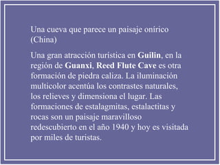 Una cueva que parece un paisaje onírico
(China)
Una gran atracción turística en Guilin, en la
región de Guanxi, Reed Flute Cave es otra
formación de piedra caliza. La iluminación
multicolor acentúa los contrastes naturales,
los relieves y dimensiona el lugar. Las
formaciones de estalagmitas, estalactitas y
rocas son un paisaje maravilloso
redescubierto en el año 1940 y hoy es visitada
por miles de turistas.

 