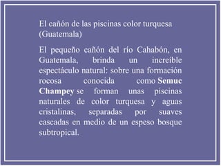 El cañón de las piscinas color turquesa
(Guatemala)
El pequeño cañón del río Cahabón, en
Guatemala,
brinda
un
increíble
espectáculo natural: sobre una formación
rocosa
conocida
como Semuc
Champey se forman unas piscinas
naturales de color turquesa y aguas
cristalinas, separadas por suaves
cascadas en medio de un espeso bosque
subtropical.

 