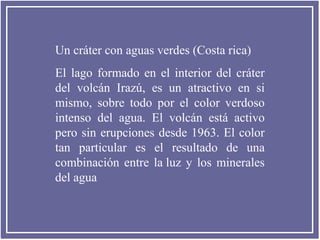 Un cráter con aguas verdes (Costa rica)
El lago formado en el interior del cráter
del volcán Irazú, es un atractivo en si
mismo, sobre todo por el color verdoso
intenso del agua. El volcán está activo
pero sin erupciones desde 1963. El color
tan particular es el resultado de una
combinación entre la luz y los minerales
del agua

 