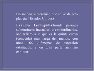 Un mundo subterráneo que se ve de otro
planeta ( Estados Unidos)
La cueva Lechuguilla brinda paisajes
subterráneos inusuales, o extraordinarias.
Me refiero a la que es la quinta cueva
(conocida) más larga del mundo, con
unos 166 kilómetros de extensión
estimados, y en gran parte aún sin
explorar

 