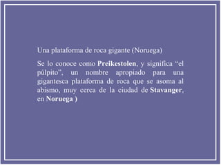 Una plataforma de roca gigante (Noruega)
Se lo conoce como Preikestolen, y significa “el
púlpito”, un nombre apropiado para una
gigantesca plataforma de roca que se asoma al
abismo, muy cerca de la ciudad de Stavanger,
en Noruega )

 