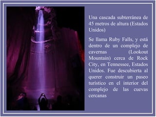 Una cascada subterránea de
45 metros de altura (Estados
Unidos)
Se llama Ruby Falls, y está
dentro de un complejo de
cavernas
(Lookout
Mountain) cerca de Rock
City, en Tennessee, Estados
Unidos. Fue descubierta al
querer construir un paseo
turístico en el interior del
complejo de las cuevas
cercanas

 