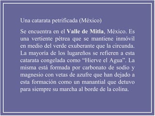 Una catarata petrificada (México)
Se encuentra en el Valle de Mitla, México. Es
una vertiente pétrea que se mantiene inmóvil
en medio del verde exuberante que la circunda.
La mayoría de los lugareños se refieren a esta
catarata congelada como “Hierve el Agua”. La
misma está formada por carbonato de sodio y
magnesio con vetas de azufre que han dejado a
esta formación como un manantial que detuvo
para siempre su marcha al borde de la colina.

 