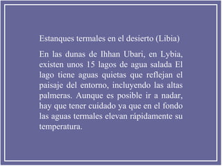 Estanques termales en el desierto (Libia)
En las dunas de Ihhan Ubari, en Lybia,
existen unos 15 lagos de agua salada El
lago tiene aguas quietas que reflejan el
paisaje del entorno, incluyendo las altas
palmeras. Aunque es posible ir a nadar,
hay que tener cuidado ya que en el fondo
las aguas termales elevan rápidamente su
temperatura.

 