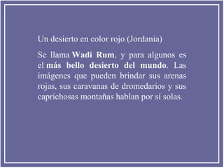 Un desierto en color rojo (Jordania)
Se llama Wadi Rum, y para algunos es
el más bello desierto del mundo. Las
imágenes que pueden brindar sus arenas
rojas, sus caravanas de dromedarios y sus
caprichosas montañas hablan por sí solas.

 