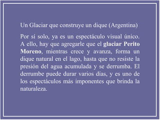 Un Glaciar que construye un dique (Argentina)
Por sí solo, ya es un espectáculo visual único.
A ello, hay que agregarle que el glaciar Perito
Moreno, mientras crece y avanza, forma un
dique natural en el lago, hasta que no resiste la
presión del agua acumulada y se derrumba. El
derrumbe puede durar varios días, y es uno de
los espectáculos más imponentes que brinda la
naturaleza.

 