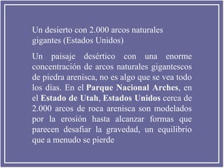 Un desierto con 2.000 arcos naturales
gigantes (Estados Unidos)
Un paisaje desértico con una enorme
concentración de arcos naturales gigantescos
de piedra arenisca, no es algo que se vea todo
los días. En el Parque  Nacional  Arches, en
el Estado de Utah, Estados Unidos cerca de
2.000 arcos de roca arenisca son modelados
por la erosión hasta alcanzar formas que
parecen desafiar la gravedad, un equilibrio
que a menudo se pierde

 