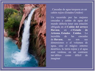 . Cascadas de agua turquesa en un
cañón rojizo (Estados Unidos)
Un recorrido por las mejores
cascadas y caídas de agua del
mundo debería tener una estación
obligada en el Cañón  del  arroyo 
Havasu,
en
el Estado  de 
Arizona, Estados  Unidos. Lo
increíble
de
las
cascadas
de Havasu,
no
son
sus
dimensiones o el volumen de
agua, sino el mágico entorno
desértico, la tierra rojiza y el agua
azul verdosa, en un contraste
tan idílico como difícil de
imaginar

 