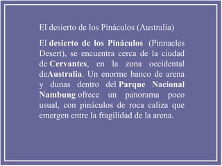 El desierto de los Pináculos (Australia)
El desierto  de  los  Pináculos (Pinnacles
Desert), se encuentra cerca de la ciudad
de Cervantes, en la zona occidental
deAustralia. Un enorme banco de arena
y dunas dentro del Parque  Nacional 
Nambung ofrece un panorama poco
usual, con pináculos de roca caliza que
emergen entre la fragilidad de la arena.

 