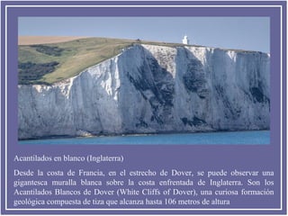 Acantilados en blanco (Inglaterra)
Desde la costa de Francia, en el estrecho de Dover, se puede observar una
gigantesca muralla blanca sobre la costa enfrentada de Inglaterra. Son los
Acantilados Blancos de Dover (White Cliffs of Dover), una curiosa formación
geológica compuesta de tiza que alcanza hasta 106 metros de altura

 