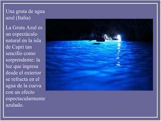 Una gruta de agua
azul (Italia)
La Gruta Azul es
un espectáculo
natural en la isla
de Capri tan
sencillo como
sorprendente: la
luz que ingresa
desde el exterior
se refracta en el
agua de la cueva
con un efecto
espectacularmente
azulado.

 