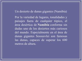 Un desierto de dunas gigantes (Namibia)
Por la variedad de lugares, tonalidades y
paisajes fuera de cualquier tópico, el
área desértica de Namibia conforma sin
dudas uno de los desiertos más curiosos
del mundo. Especialmente en el área de
dunas gigantes Sossusvlei son famosas
las dunas, capaces de superar los 600
metros de altura.

 