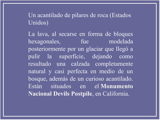Un acantilado de pilares de roca (Estados
Unidos)
La lava, al secarse en forma de bloques
hexagonales, fue modelada
posteriormente por un glaciar que llegó a
pulir la superficie, dejando como
resultado una calzada completamente
natural y casi perfecta en medio de un
bosque, además de un curioso acantilado.
Están situados en el Monumento
Nacional Devils Postpile, en California.
 