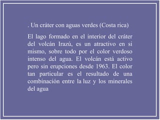. Un cráter con aguas verdes (Costa rica)
El lago formado en el interior del cráter
del volcán Irazú, es un atractivo en si
mismo, sobre todo por el color verdoso
intenso del agua. El volcán está activo
pero sin erupciones desde 1963. El color
tan particular es el resultado de una
combinación entre la luz y los minerales
del agua
 