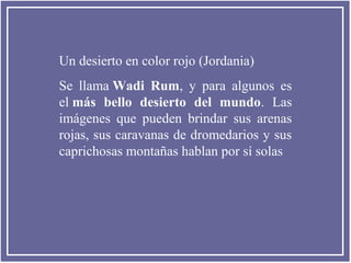 Un desierto en color rojo (Jordania)
Se llama Wadi Rum, y para algunos es
el más bello desierto del mundo. Las
imágenes que pueden brindar sus arenas
rojas, sus caravanas de dromedarios y sus
caprichosas montañas hablan por sí solas
 