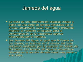 Jameos del agua

   Se trata de una intervención espacial creada a
    partir de una serie de jameos naturales por el
    artista lanzaroteño César Manrique y pretende
    mostrar al visitante un espacio para la
    contemplación de la naturaleza apenas
    intervenida por el hombre.
   Los Jameos del Agua, al igual que la Cueva de
    los Verdes, se localizan en el interior del túnel
    volcánico producido por la erupción del Volcán de
    la Corona. Los Jameos del Agua se encuentran
    situados en la sección de este túnel más cercano
    a la costa.
 