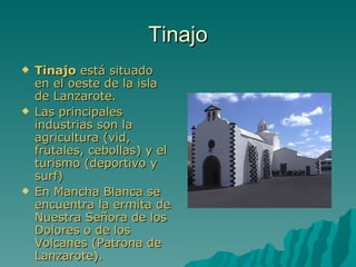 Tinajo
   Tinajo está situado
    en el oeste de la isla
    de Lanzarote.
   Las principales
    industrias son la
    agricultura (vid,
    frutales, cebollas) y el
    turismo (deportivo y
    surf)
   En Mancha Blanca se
    encuentra la ermita de
    Nuestra Señora de los
    Dolores o de los
    Volcanes (Patrona de
    Lanzarote).
 
