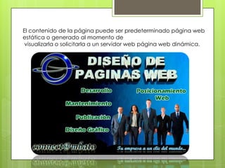 El contenido de la página puede ser predeterminado página web
estática o generado al momento de
 visualizarla o solicitarla a un servidor web página web dinámica.
 