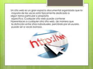 Un sitio web es un gran espacio documental organizado que la
mayoría de las veces está típicamente dedicado a
algún tema particular o propósito
específico. Cualquier sitio web puede contener
hiperenlaces a cualquier otro sitio web, de manera que
la distinción entre sitios individuales, percibido por el usuario,
puede ser a veces borrosa.
 