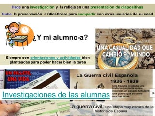 Hace una investigación y la refleja en una presentación de diapositivas
Sube la presentación a SlideShare para compartir con otros usuarios de su edad
Investigaciones de las alumnas
¿Y mi alumno-a?
Siempre con orientaciones y actividades bien
planteadas para poder hacer bien la tarea
 