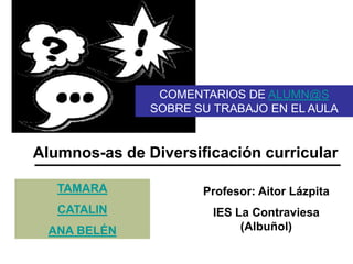 TAMARA
CATALIN
ANA BELÉN
Profesor: Aitor Lázpita
IES La Contraviesa
(Albuñol)
Alumnos-as de Diversificación curricular
COMENTARIOS DE ALUMN@S
SOBRE SU TRABAJO EN EL AULA
 