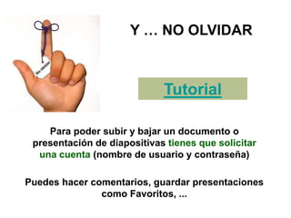 Y … NO OLVIDAR
Para poder subir y bajar un documento o
presentación de diapositivas tienes que solicitar
una cuenta (nombre de usuario y contraseña)
Tutorial
Puedes hacer comentarios, guardar presentaciones
como Favoritos, ...
 