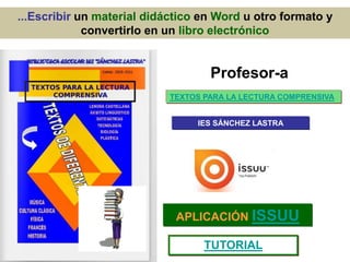 ...Escribir un material didáctico en Word u otro formato y
convertirlo en un libro electrónico
TEXTOS PARA LA LECTURA COMPRENSIVA
IES SÁNCHEZ LASTRA
APLICACIÓN ISSUU
TUTORIAL
Profesor-a
 
