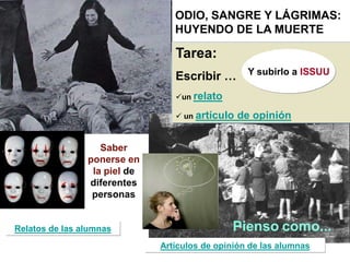Tarea:
Escribir …
un relato
 un artículo de opinión
Saber
ponerse en
la piel de
diferentes
personas
Relatos de las alumnas Pienso como...
Artículos de opinión de las alumnas
ODIO, SANGRE Y LÁGRIMAS:
HUYENDO DE LA MUERTE
Y subirlo a ISSUU
 