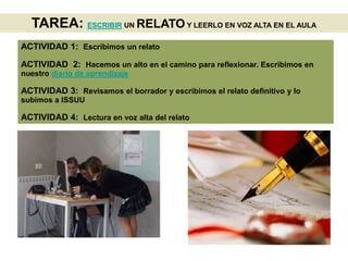 TAREA: ESCRIBIR UN RELATO Y LEERLO EN VOZ ALTA EN EL AULA
ACTIVIDAD 1: Escribimos un relato
ACTIVIDAD 2: Hacemos un alto en el camino para reflexionar. Escribimos en
nuestro diario de aprendizaje
ACTIVIDAD 3: Revisamos el borrador y escribimos el relato definitivo y lo
subimos a ISSUU
ACTIVIDAD 4: Lectura en voz alta del relato
 