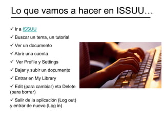 Lo que vamos a hacer en ISSUU…
 Ir a ISSUU
 Buscar un tema, un tutorial
 Ver un documento
 Abrir una cuenta
 Ver Profile y Settings
 Bajar y subir un documento
 Entrar en My Library
 Edit (para cambiar) eta Delete
(para borrar)
 Salir de la aplicación (Log out)
y entrar de nuevo (Log in)
 