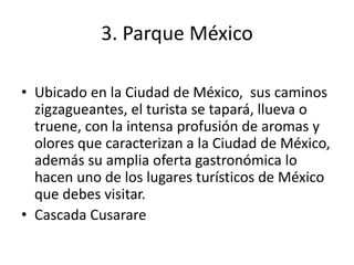 3. Parque México
• Ubicado en la Ciudad de México, sus caminos
zigzagueantes, el turista se tapará, llueva o
truene, con la intensa profusión de aromas y
olores que caracterizan a la Ciudad de México,
además su amplia oferta gastronómica lo
hacen uno de los lugares turísticos de México
que debes visitar.
• Cascada Cusarare
 