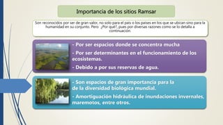 Son reconocidos por ser de gran valor, no solo para el país o los países en los que se ubican sino para la
humanidad en su conjunto. Pero ¿Por qué?, pues por diversas razones como se lo detalla a
continuación.
Importancia de los sitios Ramsar
- Por ser espacios donde se concentra mucha
- Por ser determinantes en el funcionamiento de los
ecosistemas.
- Debido a por sus reservas de agua.
- Son espacios de gran importancia para la
de la diversidad biológica mundial.
- Amortiguación hidráulica de inundaciones invernales,
maremotos, entre otros.
 