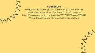 REFERENCIAS
redaccion redaccion. (2017). El Ecuador ya cuenta con 19
humedales reconocidos. Eluniverso.com; El Universo.
https://www.eluniverso.com/noticias/2017/09/02/nota/635978
2/ecuador-ya-cuenta-19-humedales-reconocidos/
‌


 