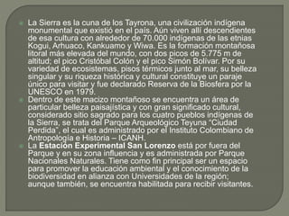 La Sierra es la cuna de los Tayrona, una civilización indígena
monumental que existió en el país. Aún viven allí descendientes
de esa cultura con alrededor de 70.000 indígenas de las etnias
Kogui, Arhuaco, Kankuamo y Wiwa. Es la formación montañosa
litoral más elevada del mundo, con dos picos de 5.775 m de
altitud; el pico Cristóbal Colón y el pico Simón Bolívar. Por su
variedad de ecosistemas, pisos térmicos junto al mar, su belleza
singular y su riqueza histórica y cultural constituye un paraje
único para visitar y fue declarado Reserva de la Biosfera por la
UNESCO en 1979.
 Dentro de este macizo montañoso se encuentra un área de
particular belleza paisajística y con gran significado cultural,
considerado sitio sagrado para los cuatro pueblos indígenas de
la Sierra, se trata del Parque Arqueológico Teyuna “Ciudad
Perdida”, el cual es administrado por el Instituto Colombiano de
Antropología e Historia – ICANH.
 La Estación Experimental San Lorenzo está por fuera del
Parque y en su zona influencia y es administrada por Parque
Nacionales Naturales. Tiene como fin principal ser un espacio
para promover la educación ambiental y el conocimiento de la
biodiversidad en alianza con Universidades de la región;
aunque también, se encuentra habilitada para recibir visitantes.
 