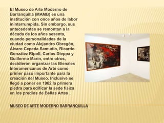 MUSEO DE ARTE MODERNO BARRANQUILLA
El Museo de Arte Moderno de
Barranquilla (MAMB) es una
institución con once años de lab...