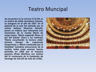 Teatro Muncipal Se encuentra en la carrera 5 # 6-64; es un teatro de estilo neoclásico francés, se inauguro en el año de 1927. En el plafond de la sala fue pintado por el artista italiano Mauricio Ramelli, posee un tríptico que interpreta tres momentos de la novela María de Jorge Isaacs: 'María cogiendo flores al pie del balcón' (hora y luz matinal); 'María escuchando la lectura atala' (primer tiempo de crepúsculo vespertino); y 'María conducida por la fatalidad' (sombras precursoras de la noche), todas estas escenas fueron pintadas en 1936 por el maestro payanes Efrain Martínez con motivo del IV centenario de la fundación de Santiago de Cali (25 de Julio de 1536)..  