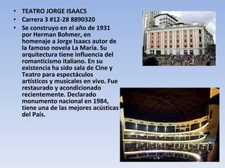 TEATRO JORGE ISAACS Carrera 3 #12-28 8890320 Se construyo en el año de 1931 por Herman Bohmer, en homenaje a Jorge Isaacs autor de la famoso novela La María. Su arquitectura tiene influencia del romanticismo italiano. En su existencia ha sido sala de Cine y Teatro para espectáculos artísticos y musicales en vivo. Fue restaurado y acondicionado recientemente. Declarado monumento nacional en 1984, tiene una de las mejores acústicas del País. 