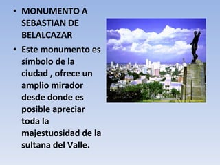 MONUMENTO A SEBASTIAN DE BELALCAZAR Este monumento es símbolo de la ciudad , ofrece un amplio mirador desde donde es posible apreciar toda la majestuosidad de la sultana del Valle. 