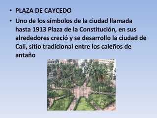 PLAZA DE CAYCEDO Uno de los símbolos de la ciudad llamada hasta 1913 Plaza de la Constitución, en sus alrededores creció y se desarrollo la ciudad de Cali, sitio tradicional entre los caleños de antaño 