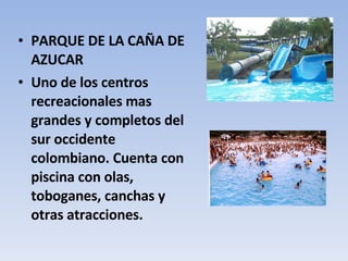 PARQUE DE LA CAÑA DE AZUCAR Uno de los centros recreacionales mas grandes y completos del sur occidente colombiano. Cuenta con piscina con olas, toboganes, canchas y otras atracciones.  