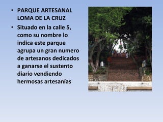 PARQUE ARTESANAL LOMA DE LA CRUZ Situado en la calle 5, como su nombre lo indica este parque agrupa un gran numero de artesanos dedicados a ganarse el sustento diario vendiendo hermosas artesanías 
