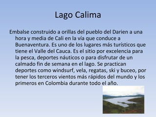 Lago Calima Embalse construido a orillas del pueblo del Darien a una hora y media de Cali en la vía que conduce a Buenaventura. Es uno de los lugares más turísticos que tiene el Valle del Cauca. Es el sitio por excelencia para la pesca, deportes náuticos o para disfrutar de un calmado fin de semana en el lago. Se practican deportes como windsurf, vela, regatas, ski y buceo, por tener los terceros vientos más rápidos del mundo y los primeros en Colombia durante todo el año. 