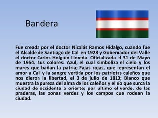 Bandera Fue creada por el doctor Nicolás Ramos Hidalgo, cuando fue el Alcalde de Santiago de Cali en 1928 y Gobernador del Valle el doctor Carlos Holguín Lloreda. Oficializada el 31 de Mayo de 1954. Sus colores: Azul, el cual simboliza el cielo y los mares que bañan la patria; Fajas rojas, que representan el amor a Cali y la sangre vertida por los patriotas caleños que nos dieron la libertad, el 3 de julio de 1810; Blanco que muestra la pureza del alma de los caleños y el río que surca la ciudad de occidente a oriente; por ultimo el verde, de las praderas, las zonas verdes y los campos que rodean la ciudad. 