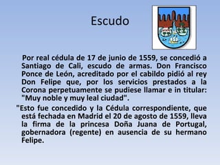 Escudo Por real cédula de 17 de junio de 1559, se concedió a Santiago de Cali, escudo de armas. Don Francisco Ponce de León, acreditado por el cabildo pidió al rey Don Felipe que, por los servicios prestados a la Corona perpetuamente se pudiese llamar e in titular: "Muy noble y muy leal ciudad". "Esto fue concedido y la Cédula correspondiente, que está fechada en Madrid el 20 de agosto de 1559, lleva la firma de la princesa Doña Juana de Portugal, gobernadora (regente) en ausencia de su hermano Felipe. 
