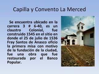 Capilla y Convento La Merced Se encuentra ubicado en la carrera 3 # 6-40, es un claustro Colonial, fue construido 1545 en el sitio en donde el 25 de julio de 1536 Fray Santos de Anasco oficio la primera misa con motivo de la fundación de la ciudad, fue una obra que fue restaurada por el Banco Popular. 