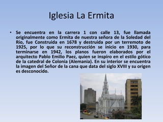 Iglesia La Ermita Se encuentra en la carrera 1 con calle 13, fue llamada originalmente como Ermita de nuestra señora de la Soledad del Río, fue Construida en 1678 y destruida por un terremoto de 1925, por lo que su reconstrucción se inicio en 1930, para terminarse en 1942, los planos fueron elaborados por el arquitecto Pablo Emilio Paez, quien se inspiro en el estilo gótico de la catedral de Colonia (Alemania). En su interior se encuentra la imagen del Señor de la cana que data del siglo XVIII y su origen es desconocido. 