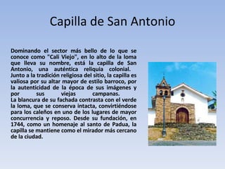 Capilla de San Antonio Dominando el sector más bello de lo que se conoce como "Cali Viejo", en lo alto de la loma que lleva su nombre, está la capilla de San Antonio, una auténtica reliquia colonial.  Junto a la tradición religiosa del sitio, la capilla es valiosa por su altar mayor de estilo barroco, por la autenticidad de la época de sus imágenes y por sus viejas campanas.  La blancura de su fachada contrasta con el verde la loma, que se conserva intacta, convirtiéndose para los caleños en uno de los lugares de mayor concurrencia y reposo. Desde su fundación, en 1744, como un homenaje al santo de Padua, la capilla se mantiene como el mirador más cercano de la ciudad. 
