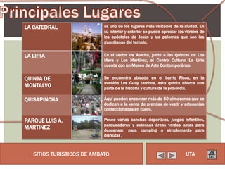 LA CATEDRAL                 es uno de los lugares más visitados de la ciudad. En
                            su interior y exterior se puede apreciar los vitrales de
                            los apóstoles de Jesús y las palomas que son las
                            guardianas del templo.


LA LIRIA                    En el sector de Atocha, junto a las Quintas de Los
                            Mera y Los Martínez, el Centro Cultural La Liria
                            cuenta con un Museo de Arte Contemporáneo.


QUINTA DE                   Se encuentra ubicada en el barrio Ficoa, en la
                            avenida Los Guay tambos, esta quinta abarca una
MONTALVO                    parte de la historia y cultura de la provincia.

QUISAPINCHA                 Aquí pueden encontrar más de 50 almacenes que se
                            dedican a la venta de prendas de vestir y artesanías
                            confeccionadas en cuero.

PARQUE LUIS A.              Posee varias canchas deportivas, juegos infantiles,
                            parqueaderos y extensas áreas verdes aptas para
MARTINEZ                    descansar, para camping o simplemente para
                            disfrutar .



   SITIOS TURISTICOS DE AMBATO                                           UTA
 